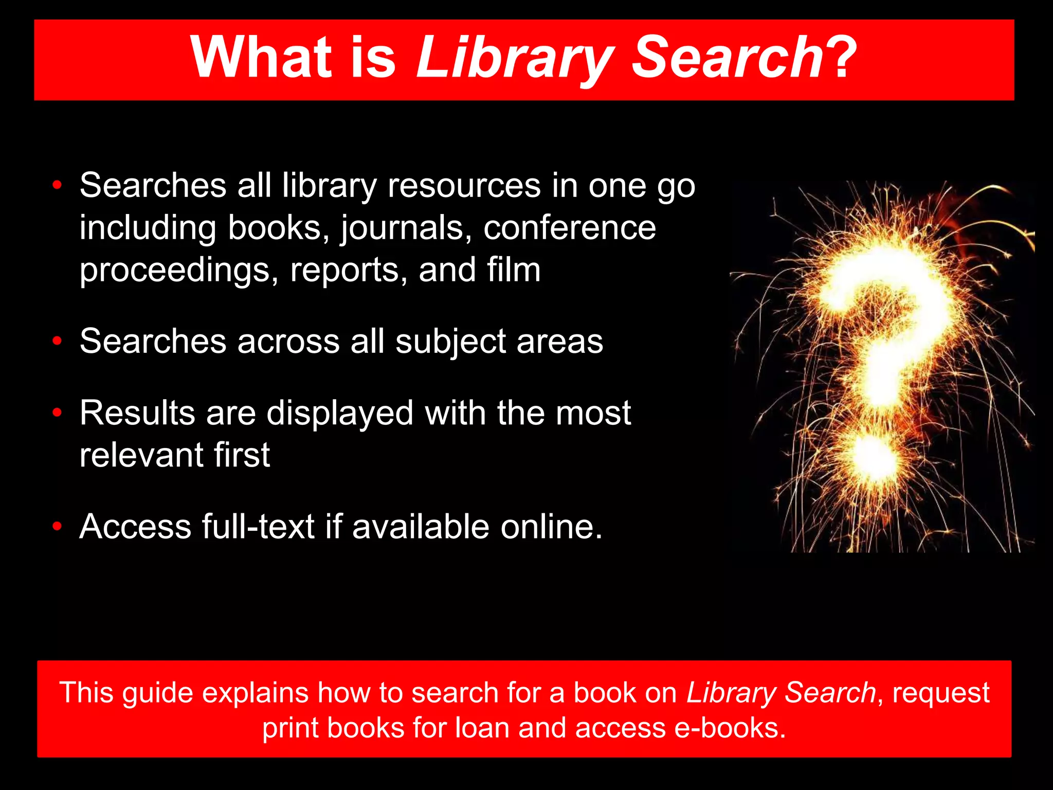What is Library Search?
This guide explains how to search for a book on Library Search, request
print books for loan and access e-books.
• Searches all library resources in one go
including books, journals, conference
proceedings, reports, and film
• Searches across all subject areas
• Results are displayed with the most
relevant first
• Access full-text if available online.
 