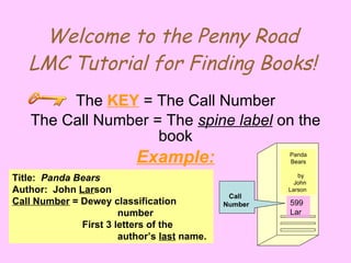 Welcome to the Penny Road LMC Tutorial for Finding Books! The  KEY  = The Call Number The Call Number = The  spine label  on the book Example: Panda  Bears    by John Larson  Call  Number Title:  Panda Bears Author:  John  Lar son Call Number  = Dewey classification  number First 3 letters of the  author’s  last  name. 599  Lar 