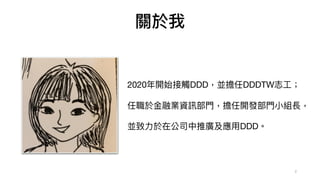 2
關於我
2020年開始接觸DDD，並擔任DDDTW志⼯；

任職於⾦融業資訊部⾨，擔任開發部⾨⼩組長，

並致⼒於在公司中推廣及應⽤DDD。
 