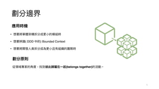 劃分邊界
應⽤時機
• 想要將單體架構拆分成更⼩的模組時
• 想要辨識( DDD 中的) Bounded Context
• 想要將開發⼈員拆分成為更⼩且有組織的團隊時
劃分原則
從領域專家的⾓度，找到彼此歸屬在⼀起(belongs together)的活動。
5
 