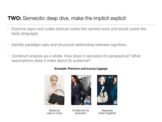 TWO: Semeiotic deep dive, make the implicit explicit 
• Examine signs and codes (textual codes like camera work and social codes like 
body language). 
• Identify paradigm sets and structural relationship between signifiers. 
• Construct analysis as a whole. How does it naturalize it’s perspective? What 
assumptions does it make about its audience? 
Example: Premium and Luxury luggage 
Absence 
Less is more 
Separate 
when together 
Entitlement & 
exclusion 
 