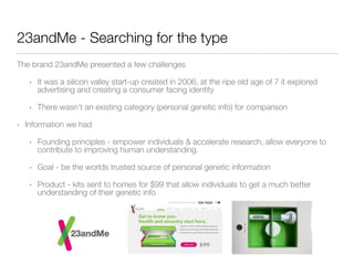 23andMe - Searching for the type 
The brand 23andMe presented a few challenges 
• It was a silicon valley start-up created in 2006, at the ripe old age of 7 it explored 
advertising and creating a consumer facing identity 
• There wasn't an existing category (personal genetic info) for comparison 
• Information we had 
• Founding principles - empower individuals & accelerate research, allow everyone to 
contribute to improving human understanding. 
• Goal - be the worlds trusted source of personal genetic information 
• Product - kits sent to homes for $99 that allow individuals to get a much better 
understanding of their genetic info 
 
