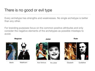 There is no good or evil type 
Every archetype has strengths and weaknesses. No single archetype is better 
than any other. 
For branding purposes focus on the common positive attributes and only 
consider the negative elements of the archetypes as possible missteps to 
avoid. 
Magician Jester 
Merlin Maleficent Ace Ventura the Joker 
Ruler 
Elizabeth Godfather 
 