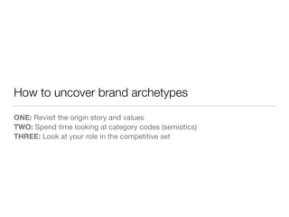 How to uncover brand archetypes 
ONE: Revisit the origin story and values 
TWO: Spend time looking at category codes (semiotics) 
THREE: Look at your role in the competitive set 
 