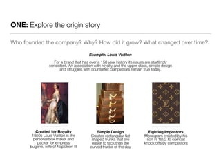 ONE: Explore the origin story 
Who founded the company? Why? How did it grow? What changed over time? 
Example: Louis Vuitton 
For a brand that has over a 150 year history its issues are startlingly 
consistent. An association with royalty and the upper class, simple design 
and struggles with counterfeit competitors remain true today. 
Created for Royalty 
1850s Louis Vuitton is the 
personal box maker and 
packer for empress 
Eugene, wife of Napoleon III 
Fighting Impostors 
Monogram created by his 
son in 1892 to combat 
knock offs by competitors 
Simple Design 
Creates rectangular flat 
shaped trunks that are 
easier to tack than the 
curved trunks of the day 
 
