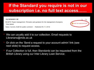 If the Standard you require is not in our
subscription i.e. no full text access……
• We can usually add it to our collection. Email requests to
Librarians@mdx.ac.uk
• Or click on the ‘Send a request to your account admin’ link (see
next slide) to request access.
• If our Collection is full, then Standards can be requested from the
British Library using our Inter Library Loan Service:
 