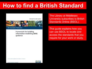 How to find a British Standard
The Library at Middlesex
University subscribes to British
Standards Online (BSOL).
This guide explains how you
can use BSOL to locate and
access the standards that you
require for your work or study.
 