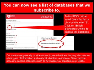 You can now see a list of databases that we
subscribe to.
Our databases generally provide access to journal articles, but may also contain
other types of information such as book chapters, reports etc. Ohers provide
access to specific collections such as newspapers or Standards e.g. BSOL.
To find BSOL either
scroll down the list or
click on the letter ‘B’.
Click on ‘British
Standards Online’ to
access the database.
 
