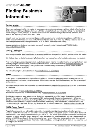 Finding Business
Information
Getting started

Before you start searching for information for your assignments and projects you are advised to look at Northumbria
Skills Plus on the Library webpages. Here you will find a series of tutorials and helpguides to help you to understand
how to plan your search, carry out an effective search, evaluate the information you have found, reference your
sources and also help you with Study and IT skills.

You will need your computer username and password to access most of our electronic databases via NORA, for
further password information see www.northumbria.ac.uk/passwords. If you have any difficulty accessing any of our
resources please email ask4help@northumbria.ac.uk or ask for assistance in the Library.

You can also access electronic information sources off campus by using the desktopANYWHERE facility.
www.northumbria.ac.uk/dta

Library Catalogue

The Library Catalogue www.northumbria.ac.uk/librarycat lists the Library’s books, ebooks, journals, DVDs and theses.

It is the best place to start when searching for books from your reading lists or for books to read around your subject.

Final year undergraduates and postgraduate students can obtain material from other libraries by using interlibrary loan
forms by using the electronic form available via MyNorthumbria. Further information on www.northumbria.ac.uk/ill
You can search the British Library Catalogue and other university library catalogues by looking under ‘Browse
Resources by Subject’ on NORA.

For help with using the Library Catalogue at www.northumbria.ac.uk/skillsplus

NORA

NORA is the Library’s gateway to quality information for your studies. NORA Power Search allows you to quickly
search for subject information from a huge range of information sources. Individual databases can also be accessed
and searched.

If you have difficulty finding the information you need please email ask4help@northumbria.ac.uk or ask for assistance
at the Library.

NORA is available at: www.northumbria.ac.uk/library
You can find help with how to use NORA effectively at www.northumbria.ac.uk/skillsplus

The following resources are a selection only. Fuller lists are available on NORA under “Browse Resources by
Subject”. The subjects on NORA most relevant to NBS are Business & Management, Accountancy & Finance,
Company Information, Economics, Marketing and Tourism. Further information on all resources can be found in the
information icons on NORA. For password information for the following databases see the passwords link via the
Library home page. If you have any difficulty accessing any of the resources contact ask4help@northumbria.ac.uk

NORA Power Search

As part of your research you will need to read articles from academic and professional journals. After you have
searched NORA Power Search you can tick the options under ‘Refine your search’ to refine your results to ‘Items with
full text online’. If you wish you can also restrict your results to ‘Limit articles from scholarly publications including peer
reviewed’ to ensure academic quality resources. There are several key databases which you may choose to search in
addition to NORA Power Search. Some will provide full text - others will provide abstracts (description of the article)
and references where you can locate the articles in other databases or through interlibrary loans (if you are a final year
or post graduate student).

September 2012                                                              This leaflet is available in other formats on request.
 