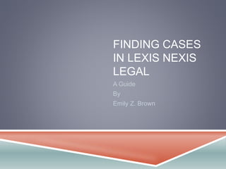 FINDING CASES 
IN LEXIS NEXIS 
LEGAL 
A Guide 
By 
Emily Z. Brown 
 