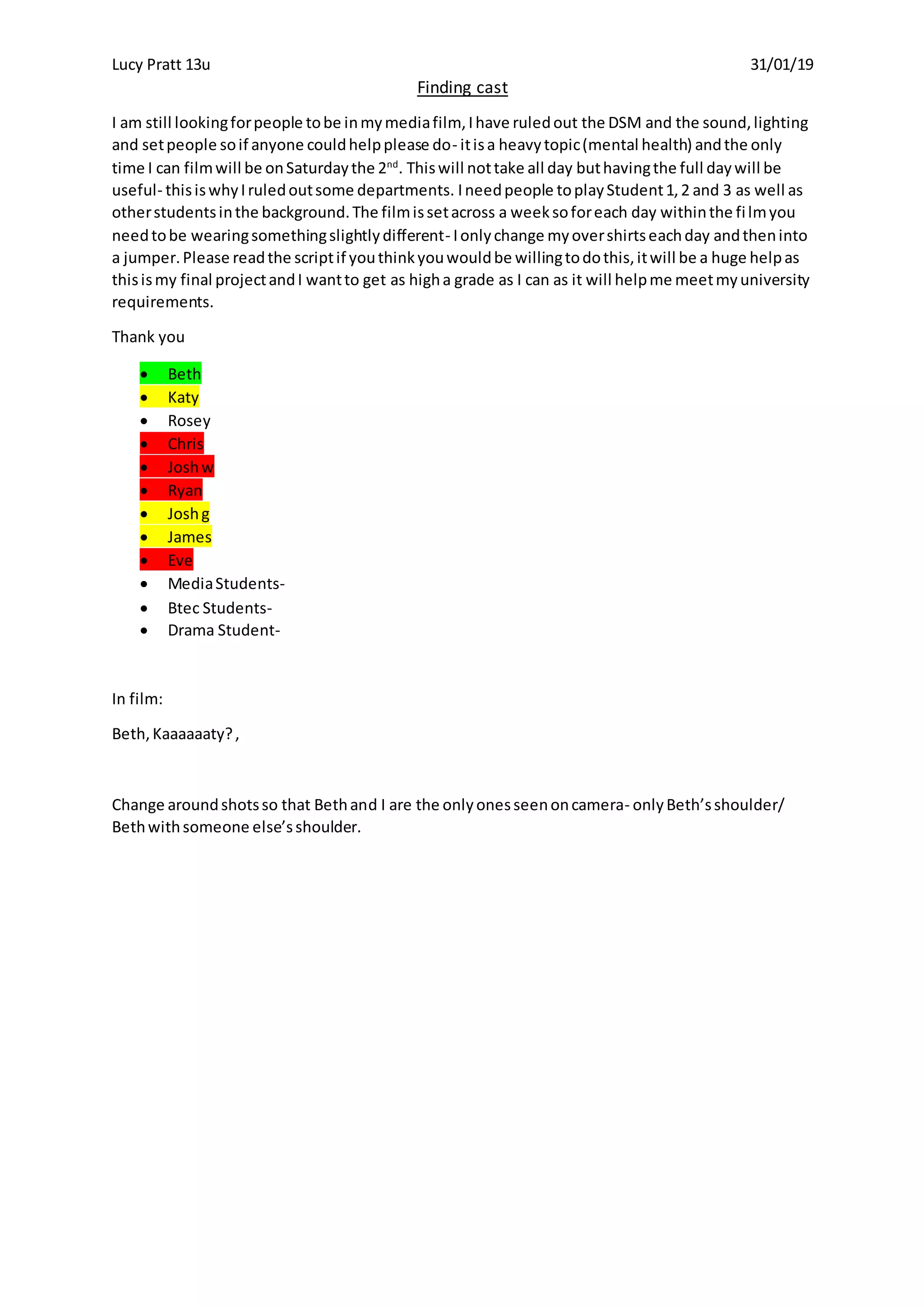 Lucy Pratt 13u 31/01/19
Finding cast
I am still lookingforpeople tobe inmymediafilm, Ihave ruledout the DSM and the sound,lighting
and setpeople soif anyone couldhelpplease do- itisa heavytopic(mental health) andthe only
time I can filmwill be onSaturdaythe 2nd
. Thiswill nottake all day buthavingthe full daywill be
useful- thisiswhyIruledoutsome departments. Ineedpeople toplayStudent1,2 and 3 as well as
otherstudentsinthe background.The filmissetacross a weeksoforeach day withinthe filmyou
needtobe wearingsomethingslightlydifferent- Ionlychange myovershirtseachday andtheninto
a jumper.Please readthe scriptif youthinkyouwouldbe willingtodothis,itwill be a huge helpas
thisismy final projectandI wantto get as higha grade as I can as it will helpme meetmyuniversity
requirements.
Thank you
Beth
Katy
Rosey
Chris
Joshw
Ryan
Joshg
James
Eve
MediaStudents-
Btec Students-
Drama Student-
In film:
Beth,Kaaaaaaty?,
Change aroundshotsso that Bethand I are the onlyonesseenoncamera- onlyBeth’sshoulder/
Bethwithsomeone else’sshoulder.