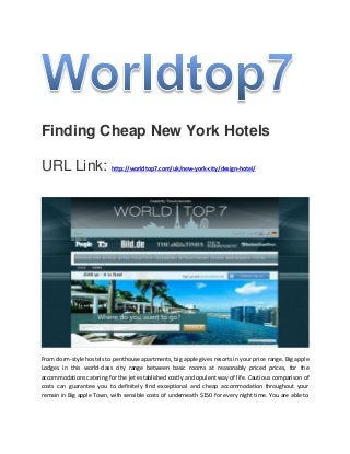 Finding Cheap New York Hotels
URL Link: http://worldtop7.com/uk/new-york-city/design-hotel/
From dorm-style hostels to penthouse apartments, big apple gives resorts in your price range. Big apple
Lodges in this world-class city range between basic rooms at reasonably priced prices, for the
accommodations catering for the jet established costly and opulent way of life. Cautious comparison of
costs can guarantee you to definitely find exceptional and cheap accommodation throughout your
remain in Big apple Town, with sensible costs of underneath $150 for every night time. You are able to
 