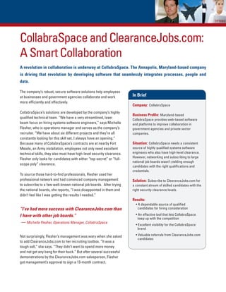 CollabraSpace and ClearanceJobs.com:
A Smart Collaboration
A revolution in collaboration is underway at CollabraSpace. The Annapolis, Maryland-based company
is driving that revolution by developing software that seamlessly integrates processes, people and
data.

The company’s robust, secure software solutions help employees
at businesses and government agencies collaborate and work             In Brief
more efficiently and effectively.
                                                                       Company: CollabraSpace
CollabraSpace’s solutions are developed by the company’s highly
                                                                       Business Profile: Maryland-based
qualified technical team. “We have a very streamlined, laser           CollabraSpace provides web-based software
beam focus on hiring systems software engineers,” says Michelle        and platforms to improve collaboration in
Flesher, who is operations manager and serves as the company’s         government agencies and private sector
recruiter. “We have about six different projects and they’re all       companies.
constantly looking for this skill set. I always have an opening.”
Because many of CollabraSpace’s contracts are at nearby Fort           Situation: CollabraSpace needs a consistent
Meade, an Army installation, employees not only need excellent         source of highly qualified systems software
technical skills, they also must have high-level security clearance.   engineers who also have high-level clearance.
                                                                       However, networking and subscribing to large
Flesher only looks for candidates with either “top-secret” or “full-
                                                                       national job boards wasn’t yielding enough
scope poly” clearance.
                                                                       candidates with the right qualifications and
                                                                       credentials.
To source those hard-to-find professionals, Flesher used her
professional network and had convinced company management              Solution: Subscribe to ClearanceJobs.com for
to subscribe to a few well-known national job boards. After trying     a constant stream of skilled candidates with the
the national boards, she reports, “I was disappointed in them and      right security clearance levels.
didn’t feel like I was getting the results I needed.”
                                                                       Results:
                                                                         • A dependable source of qualified
“I’ve had more success with ClearanceJobs.com than                         candidates for hiring consideration

I have with other job boards.”                                           • An effective tool that lets CollabraSpace
                                                                           keep up with the competition
 — Michelle Flesher, Operations Manager, CollabraSpace                   • Excellent visibility for the CollabraSpace
                                                                           brand

Not surprisingly, Flesher’s management was wary when she asked           • Valuable referrals from ClearanceJobs.com
                                                                           candidates
to add ClearanceJobs.com to her recruiting toolbox. “It was a
tough sell,” she says. “They didn’t want to spend more money
and not get any bang for their buck.” But after several successful
demonstrations by the ClearanceJobs.com salesperson, Flesher
got management’s approval to sign a 13-month contract.
 