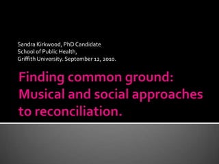 Sandra Kirkwood, PhD Candidate School of Public Health,  Griffith University. September 12, 2010. Finding common ground: Musical and social approaches to reconciliation. 