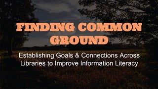 FINDING COMMON GROUND 
Establishing Goals & Connections Across Libraries 
to Improve Information Literacy 
 