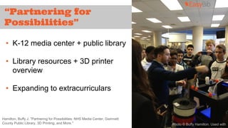 “Partnering for 
Possibilities” 
• K-12 media center + public library 
• Library resources + 3D printer 
overview 
• Expanding to extracurriculars 
Hamilton, Buffy J. "Partnering for Possibilities: NHS Media Center, Gwinnett 
County Public Library, 3D Printing, and More." Photo © Buffy Hamilton. Used with 
permission. 
 