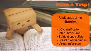 “Bridging the Gap: Preparing High School Students for College Level Research.” 
Plan a Trip! 
Visit academic 
libraries 
•LC classification 
•Inter-library loan 
•Subject specialists 
•Breadth of resources 
•Virtual reference 
© Nomadic Lass (Flickr, CC BY-SA 
2.0) 
 