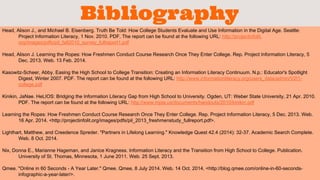 Bibliography 
Head, Alison J., and Michael B. Eisenberg. Truth Be Told: How College Students Evaluate and Use Information in the Digital Age. Seattle: 
Project Information Literacy, 1 Nov. 2010. PDF. The report can be found at the following URL: http://projectinfolit. 
org/images/pdfs/pil_fall2010_survey_fullreport1.pdf 
Head, Alison J. Learning the Ropes: How Freshmen Conduct Course Research Once They Enter College. Rep. Project Information Literacy, 5 
Dec. 2013. Web. 13 Feb. 2014. 
Kasowitz-Scheer, Abby. Easing the High School to College Transition: Creating an Information Literacy Continuum. N.p.: Educator's Spotlight 
Digest, Winter 2007. PDF. The report can be found at the following URL: http://www.informationliteracy.org/users_data/admin/V2I1- 
college.pdf 
Kinikin, JaNae. HeLIOS: Bridging the Information Literacy Gap from High School to University. Ogden, UT: Weber State University, 21 Apr. 2010. 
PDF. The report can be found at the following URL: http://www.mpla.us/documents/handouts/2010/kinikin.pdf 
Learning the Ropes: How Freshmen Conduct Course Research Once They Enter College. Rep. Project Information Literacy, 5 Dec. 2013. Web. 
16 Apr. 2014. <http://projectinfolit.org/images/pdfs/pil_2013_freshmenstudy_fullreport.pdf>. 
Lighthart, Matthew, and Creedence Spreder. "Partners in Lifelong Learning." Knowledge Quest 42.4 (2014): 32-37. Academic Search Complete. 
Web. 8 Oct. 2014. 
Nix, Donna E., Marianne Hageman, and Janice Kragness. Information Literacy and the Transition from High School to College. Publication. 
University of St. Thomas, Minnesota, 1 June 2011. Web. 25 Sept. 2013. 
Qmee. "Online in 60 Seconds - A Year Later." Qmee. Qmee, 8 July 2014. Web. 14 Oct. 2014. <http://blog.qmee.com/online-in-60-seconds-infographic- 
a-year-later/>. 
 