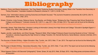 Bibliography 
Salisbury, Fiona, and Sharon Karasmanis. "Are They Ready? Exploring Student Information Literacy Skills in the Transition from Secondary to 
Tertiary Education." Australian Academic & Research Libraries 41.1 (2011): 43-58. Print. 
Samson, Sue. "Information Literacy Learning Outcomes and Student Success." The Journal of Academic Librarianship 36.3 (2010): 202-10. 
ScienceDirect. Web. 2 Mar. 2013. 
Schein, Christine, Linda Conway, Rebecca Harner, Sue Byerley, and Shelley Harper. "Bridging the Gap: Preparing High School Students for 
College Level Research." Colorado Libraries 36.1 (2011): n. pag. 2011. Web. 25 Sept. 2013. The report can be found at the following 
URL: http://coloradolibrariesjournal.org/content/bridging-gap-preparing-high-school-students-college-level-research 
Schroeder, Robert. "Both Sides Now: Librarians Looking at Information Literacy from High School and College." Educator's Spotlight Digest 4.1 
(2009): 5 Pp. ERIC. Web. 28 Mar. 2013. 
Sigalet, Jennifer, Leslie Barton, and Sherri Savage. "Research Skills: What College Professors Expect Incoming Students to Know." Informed 
Transitions: Libraries Supporting the High School to College Transition. Ed. Kenneth Burhanna. Santa Barbara: Libraries Unlimited, 2013. 
39-49. Print. 
The Sources in Student Writing – Higher Education. Rep. Turnitin, Jan. 2013. Web. 17 Jan. 2013. The report can be found at the following URL: 
http://pages.turnitin.com/sources_in_writing_he_2012.html 
The Sources in Student Writing – Secondary Education. Rep. Turnitin, Jan. 2013. Web. 17 Jan. 2013. The report can be found at the following 
URL: http://pages.turnitin.com/sources_in_writing_sec_2012.html 
"What Happens Online in 60 Seconds? [Infographic]." Qmee. Qmee, 24 July 2013. Web. 25 Sept. 2013. <http://blog.qmee.com/qmee-online-in- 
60-seconds>. 
 