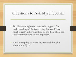 Questions to Ask Myself, cont.:
• Do I have enough source material to give a fair
understanding of the issue being discussed? Not
much is really either one thing or another. There are
usually several sides to one argument.
• Am I attempting to reveal my personal thoughts
about the subject?
 