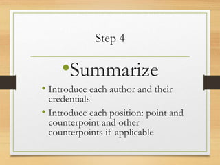 Step 4
•Summarize
• Introduce each author and their
credentials
• Introduce each position: point and
counterpoint and other
counterpoints if applicable
 