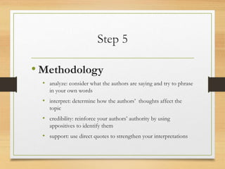 Step 5
• Methodology
• analyze: consider what the authors are saying and try to phrase
in your own words
• interpret: determine how the authors’ thoughts affect the
topic
• credibility: reinforce your authors’ authority by using
appositives to identify them
• support: use direct quotes to strengthen your interpretations
 