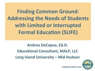 malpeduca)on.com	
  
Finding	
  Common	
  Ground:	
  
Addressing	
  the	
  Needs	
  of	
  Students	
  
with	
  Limited	
  or	
  Interrupted	
  
Formal	
  Educa)on	
  (SLIFE)	
  
Andrea	
  DeCapua,	
  Ed.D.	
  
Educa)onal	
  Consultant,	
  MALP,	
  LLC	
  
Long	
  Island	
  University	
  –	
  Mid-­‐Hudson	
  
 