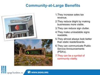 Community-at-Large Benefits

              1.They increase sales tax
                revenue.
              2.They reduce blight by making
                businesses more viable.
              3.They can reduce sign clutter.
              4.They make unreadable signs
                readable.
              5.They almost always look better
                than static readerboards.
              6.They can communicate Public
                Service Announcements
                (PSA’s).
              7.They can be a symbol of
                community vitality.
 
