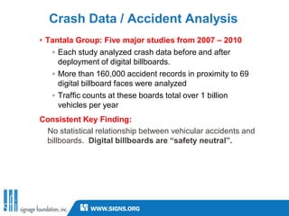 Crash Data / Accident Analysis
• Tantala Group: Five major studies from 2007 – 2010
   ◦ Each study analyzed crash data before and after
     deployment of digital billboards.
   ◦ More than 160,000 accident records in proximity to 69
     digital billboard faces were analyzed
   ◦ Traffic counts at these boards total over 1 billion
     vehicles per year
Consistent Key Finding:
 No statistical relationship between vehicular accidents and
 billboards. Digital billboards are “safety neutral”.
 