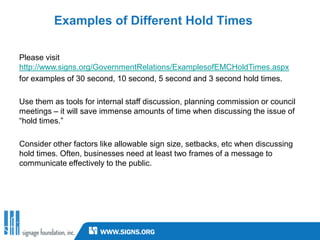 Examples of Different Hold Times

Please visit
http://www.signs.org/GovernmentRelations/ExamplesofEMCHoldTimes.aspx
for examples of 30 second, 10 second, 5 second and 3 second hold times.

Use them as tools for internal staff discussion, planning commission or council
meetings – it will save immense amounts of time when discussing the issue of
“hold times.”
                                  Video example coming to
Consider other factors like allowable sign size, setbacks, etc when discussing
                                   an email inbox near you!
hold times. Often, businesses need at least two frames of a message to
communicate effectively to the public.
 