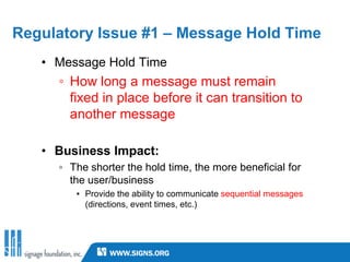 Regulatory Issue #1 – Message Hold Time
   • Message Hold Time
     ◦ How long a message must remain
       fixed in place before it can transition to
       another message

   • Business Impact:
     ◦ The shorter the hold time, the more beneficial for
       the user/business
        ▪ Provide the ability to communicate sequential messages
          (directions, event times, etc.)
 