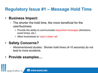 Regulatory Issue #1 – Message Hold Time

• Business Impact:
  ◦ The shorter the hold time, the more beneficial for the
    user/business
     ▪ Provide the ability to communicate sequential messages (directions,
       event times, etc.)
     ▪ Allow businesses to ‘cast a wider net’

• Safety Concerns?
  ◦ Aforementioned studies: Shorter hold times (4-10 seconds) do not
    lead to more accidents.

• Provide examples…
 