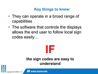 Key things to know:
• They can operate in a broad range of
  capabilities
• The software that controls the displays
  allows the end user to follow local sign
  codes easily…


                     IF
          the sign codes are easy to
                  understand
 