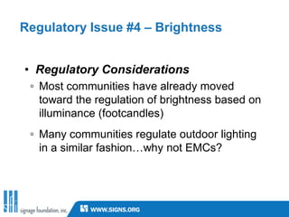 Regulatory Issue #4 – Brightness


• Regulatory Considerations
 ◦ Most communities have already moved
   toward the regulation of brightness based on
   illuminance (footcandles)
 ◦ Many communities regulate outdoor lighting
   in a similar fashion…why not EMCs?
 