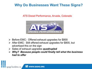Why Do Businesses Want These Signs?

           ATS Diesel Performance, Arvada, Colorado




 Before EMC: Offered exhaust upgrades for $800
 After EMC: Still offered exhaust upgrades for $800, but
  advertised this on the sign
 Sales of exhaust upgrades quadrupled
 Why? Because people could finally tell what the business
  had to offer
 
