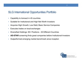 SLG International Opportunities Portfolio
 Capability to transact in 45 countries
 Suitable for Institutional and High Net Worth Investors
 Acquires High Growth; Low Debt; Basic Service Companies
 Executes trades on local exchanges
 Diversified Holdings: 90+ Positions - 35 Different Countries
 AD-STAR screening finds great companies before Institutional Investors
 Outperformed emerging market benchmark since inception
2
 