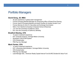Portfolio Managers
David Gong, JD, MBA
 30 year experience in global asset management
 Former Emerging Markets Manager for Hong Kong office of Rowe-Price Fleming
 Former Head of Emerging Markets and Asian Equities for Ardsley Growth Fund
 Former Attorney for the U.S. Securities and Exchange Commission
 M.B.A. from Stanford University’s Graduate School of Business
 J.D. from the University of California, Davis
 B.A. from the University of California, Berkeley
Bradford Stanley, CFA
 10 years investment experience
 B.S. Computer Science, Carnegie Mellon University
 Developer of AD-STAR System
 CFA Charterholder
 PSN Top Gun Manager
Mark Painter, CFA
 10 years investment experience
 B.S. in Business Administration, Carnegie Mellon University
 CFA Charterholder
 PSN Top Gun Manager
 Lead Manager SEL - American Realty Capital Interval Fund & ARC Dividend & Value Fund
3
 