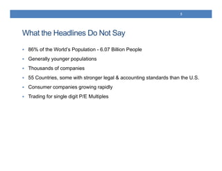 What the Headlines Do Not Say
 86% of the World’s Population - 6.07 Billion People
 Generally younger populations
 Thousands of companies
 55 Countries, some with stronger legal & accounting standards than the U.S.
 Consumer companies growing rapidly
 Trading for single digit P/E Multiples
5
 