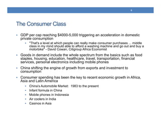 The Consumer Class
 GDP per cap reaching $4000-5,000 triggering an acceleration in domestic
private consumption
 "That's a level at which people can really make consumer purchases ... middle
class in my mind should able to afford a washing machine and go out and buy a
motorbike" - David Cowan, Citigroup Africa Economist
 Goods in demand include the whole spectrum from the basics such as food
staples, housing, education, healthcare, travel, transportation, financial
services, personal electronics including mobile phones
 China shifting the engine of growth from exports and investment to
consumption
 Consumer spending has been the key to recent economic growth in Africa,
Asia and Latin America
 China’s Automobile Market: 1983 to the present
 Infant formula in China
 Mobile phones in Indonesia
 Air coolers in India
 Casinos in Asia
6
 