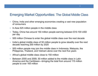 Emerging Market Opportunities: The Global Middle Class
 China, India and other emerging economies creating a vast new population
of consumers
 In Asia 525 million people in the middle class
 Today, China has around 150 million people earning between $10-100 USD
per day
 500 million Chinese to enter the global middle class over the next decade
 India’s global middle class of 50 million people to grow steadily over the next
decade reaching 200 million by 2020
 500 million people may join the middle class in Indonesia, Malaysia, the
Philippines, Thailand, and Vietnam alone over the next five years
 Africa's global middle class close to 150 million
 Between 2000 and 2009, 50 million added to the middle class in Latin
America and the Caribbean—bringing the total from around 115 million
people to over 165 million
7
 