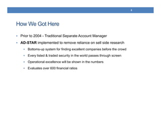 How We Got Here
 Prior to 2004 - Traditional Separate Account Manager
 AD-STAR implemented to remove reliance on sell side research
 Bottoms-up system for finding excellent companies before the crowd
 Every listed & traded security in the world passes through screen
 Operational excellence will be shown in the numbers
 Evaluates over 600 financial ratios
8
 