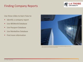 1La Trobe University
Finding Company Reports
Use these slides to learn how to:
 Identify a company report
 Use IBISWorld Database
 Use Passport Database
 Use Marketline Database
 Find more information
Photo: by elminium http://www.flickr.com/photos/lumen850/5461476268/ CC BY 3.0 AU
http://creativecommons.org/licenses/by/3.0/au/
 