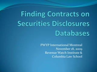Finding Contracts on Securities Disclosures Databases PWYP International Montreal November 18, 2009 Revenue Watch Institute &  Columbia Law School  