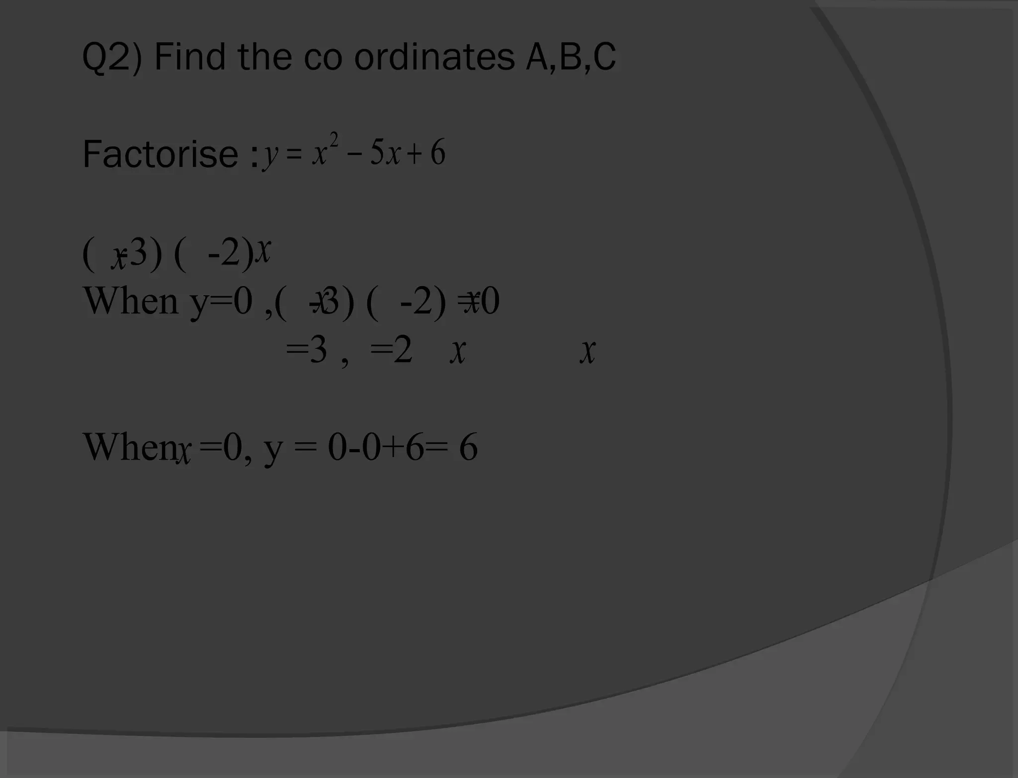Q2) Find the co ordinates A,B,C
Factorise :
( -3) ( -2)
When y=0 ,( -3) ( -2) =0
=3 , =2
When =0, y = 0-0+6= 6
652
+−= xxy
x x
x x
x x
x