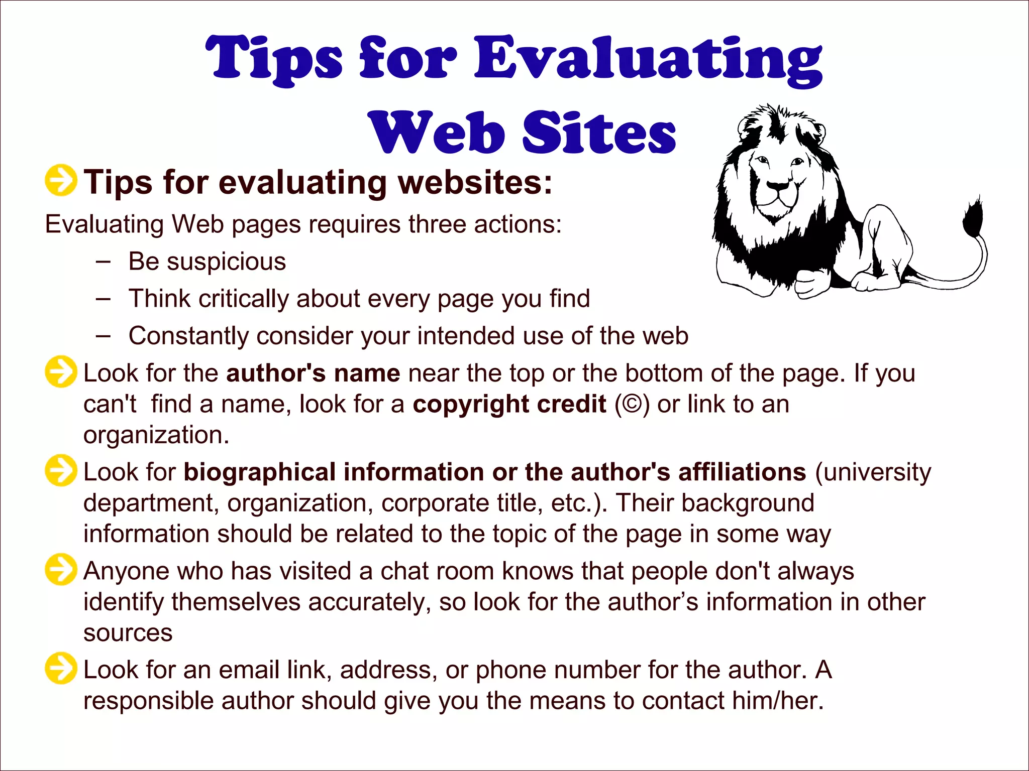 Tips for Evaluating
Web Sites
Tips for evaluating websites:
Evaluating Web pages requires three actions:
– Be suspicious
– Think critically about every page you find
– Constantly consider your intended use of the web
Look for the author's name near the top or the bottom of the page. If you
can't find a name, look for a copyright credit (©) or link to an
organization.
Look for biographical information or the author's affiliations (university
department, organization, corporate title, etc.). Their background
information should be related to the topic of the page in some way
Anyone who has visited a chat room knows that people don't always
identify themselves accurately, so look for the author’s information in other
sources
Look for an email link, address, or phone number for the author. A
responsible author should give you the means to contact him/her.
 
