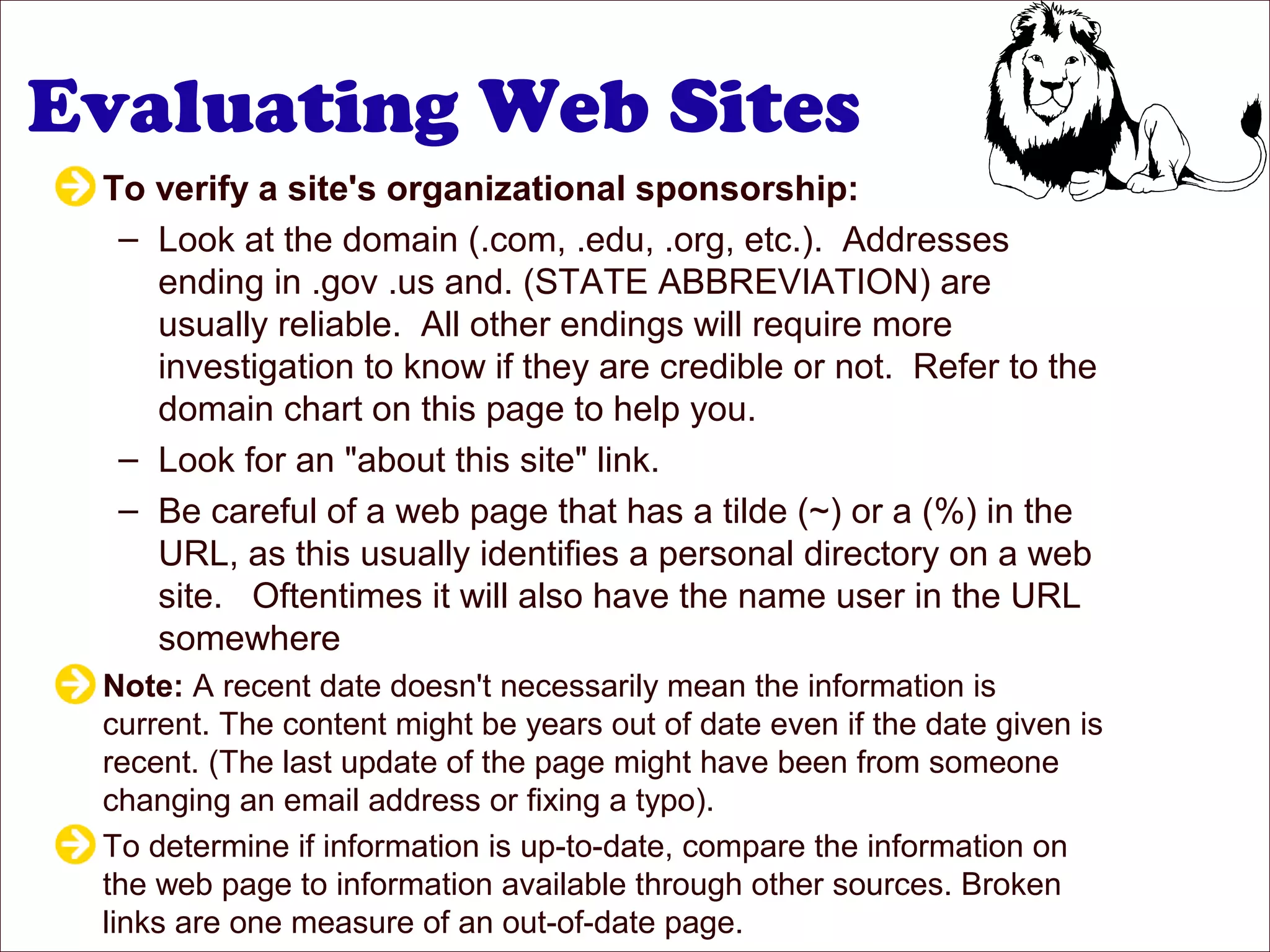 Evaluating Web Sites
To verify a site's organizational sponsorship:
– Look at the domain (.com, .edu, .org, etc.). Addresses
ending in .gov .us and. (STATE ABBREVIATION) are
usually reliable. All other endings will require more
investigation to know if they are credible or not. Refer to the
domain chart on this page to help you.
– Look for an "about this site" link.
– Be careful of a web page that has a tilde (~) or a (%) in the
URL, as this usually identifies a personal directory on a web
site. Oftentimes it will also have the name user in the URL
somewhere
Note: A recent date doesn't necessarily mean the information is
current. The content might be years out of date even if the date given is
recent. (The last update of the page might have been from someone
changing an email address or fixing a typo).
To determine if information is up-to-date, compare the information on
the web page to information available through other sources. Broken
links are one measure of an out-of-date page.
 