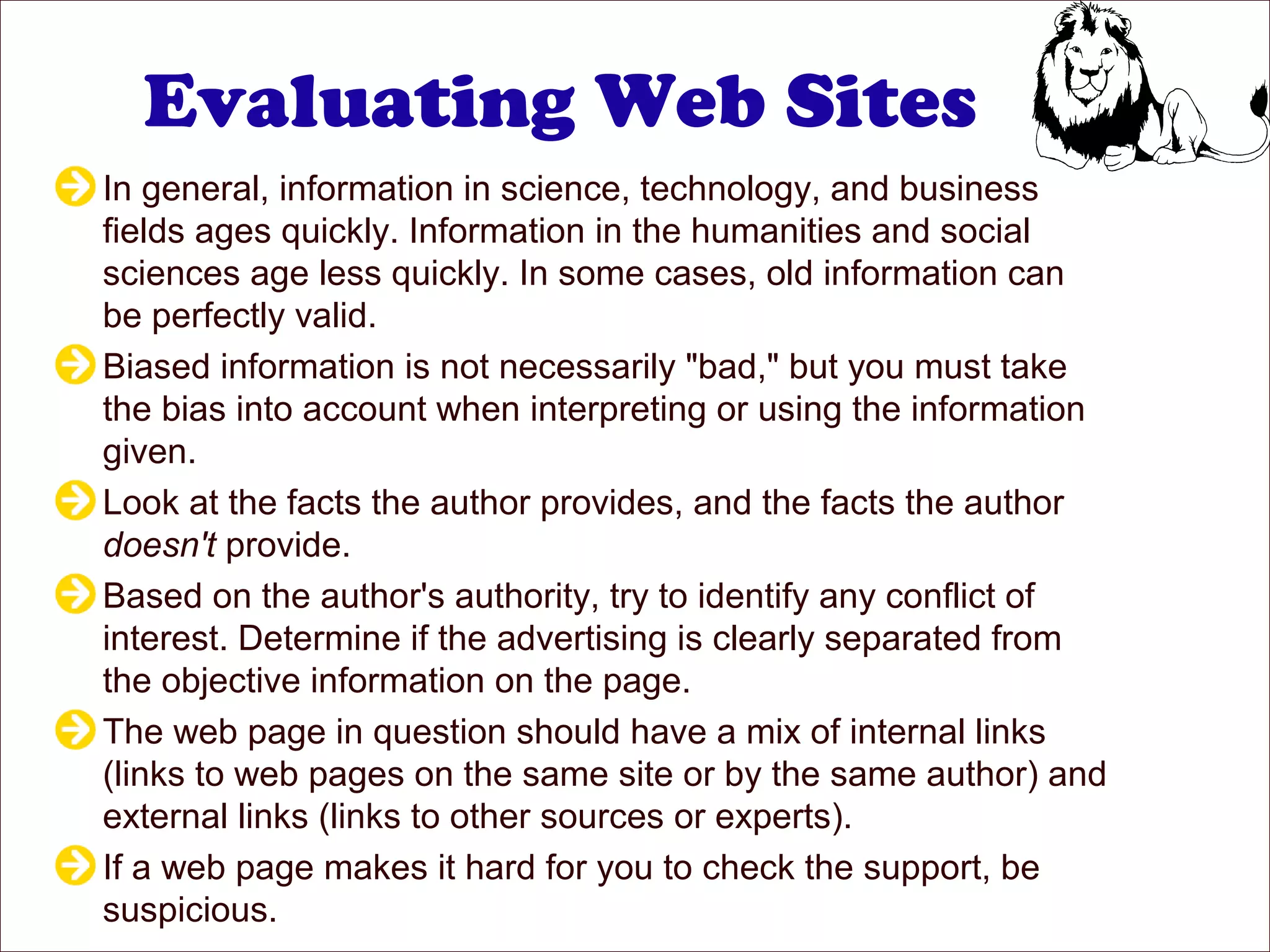 Evaluating Web Sites
In general, information in science, technology, and business
fields ages quickly. Information in the humanities and social
sciences age less quickly. In some cases, old information can
be perfectly valid.
Biased information is not necessarily "bad," but you must take
the bias into account when interpreting or using the information
given.
Look at the facts the author provides, and the facts the author
doesn't provide.
Based on the author's authority, try to identify any conflict of
interest. Determine if the advertising is clearly separated from
the objective information on the page.
The web page in question should have a mix of internal links
(links to web pages on the same site or by the same author) and
external links (links to other sources or experts).
If a web page makes it hard for you to check the support, be
suspicious.
 