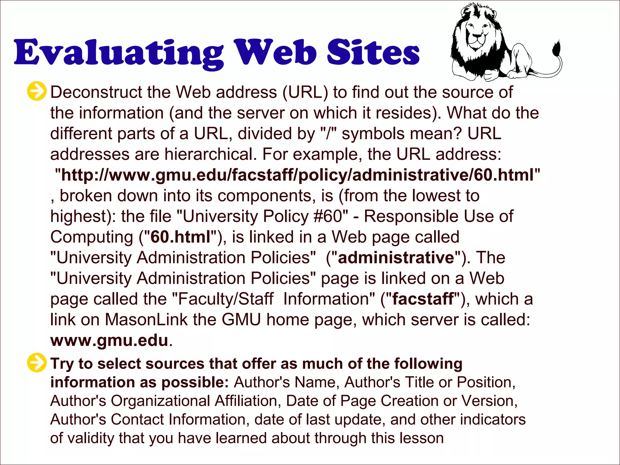 Evaluating Web Sites
Deconstruct the Web address (URL) to find out the source of
the information (and the server on which it resides). What do the
different parts of a URL, divided by "/" symbols mean? URL
addresses are hierarchical. For example, the URL address:
"http://www.gmu.edu/facstaff/policy/administrative/60.html"
, broken down into its components, is (from the lowest to
highest): the file "University Policy #60" - Responsible Use of
Computing ("60.html"), is linked in a Web page called
"University Administration Policies" ("administrative"). The
"University Administration Policies" page is linked on a Web
page called the "Faculty/Staff Information" ("facstaff"), which a
link on MasonLink the GMU home page, which server is called:
www.gmu.edu.
Try to select sources that offer as much of the following
information as possible: Author's Name, Author's Title or Position,
Author's Organizational Affiliation, Date of Page Creation or Version,
Author's Contact Information, date of last update, and other indicators
of validity that you have learned about through this lesson
 