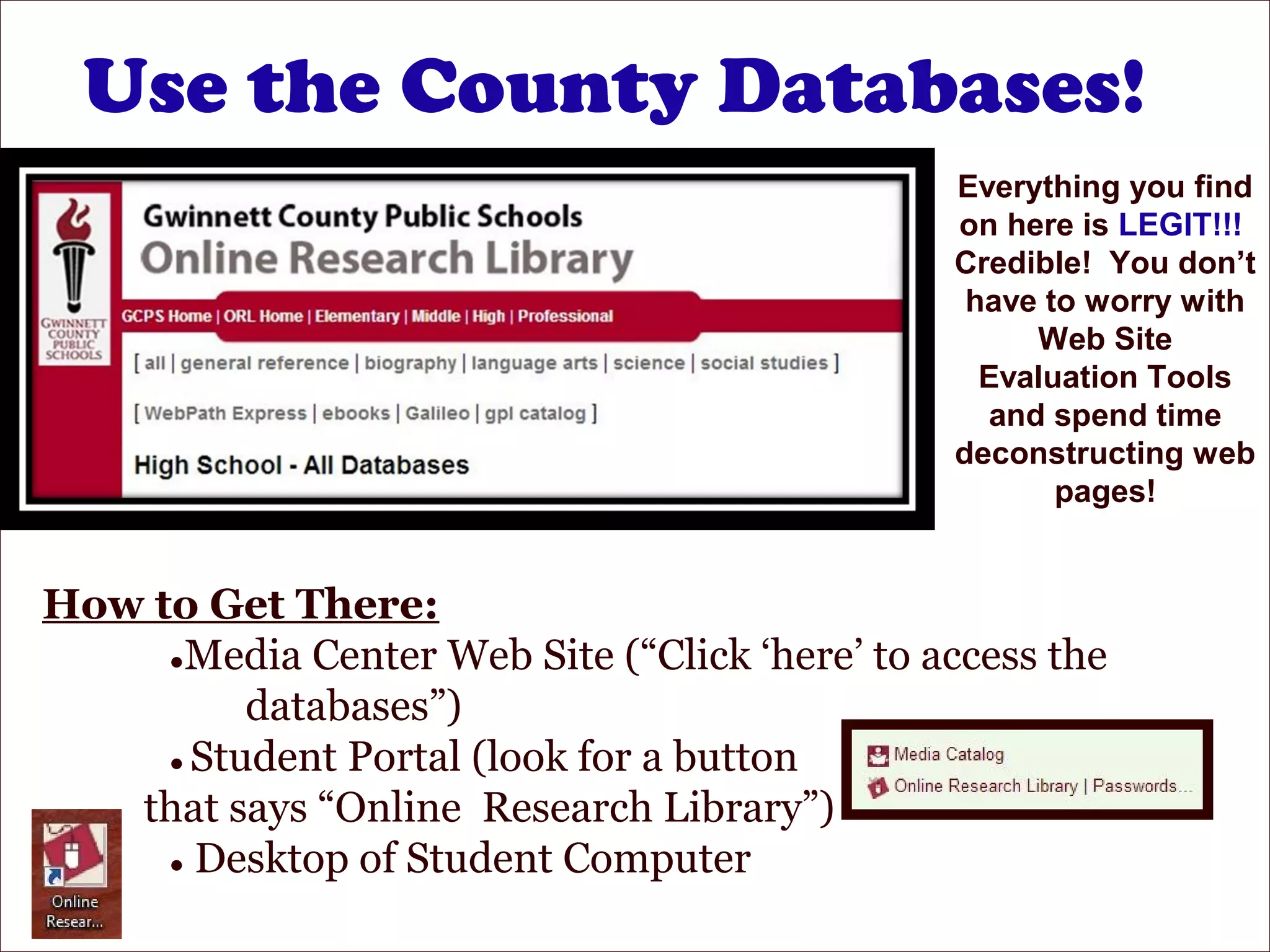 Use the County Databases!
Everything you find
on here is LEGIT!!!
Credible! You don’t
have to worry with
Web Site
Evaluation Tools
and spend time
deconstructing web
pages!
How to Get There:
●Media Center Web Site (“Click ‘here’ to access the
databases”)
● Student Portal (look for a button
that says “Online Research Library”)
● Desktop of Student Computer
 