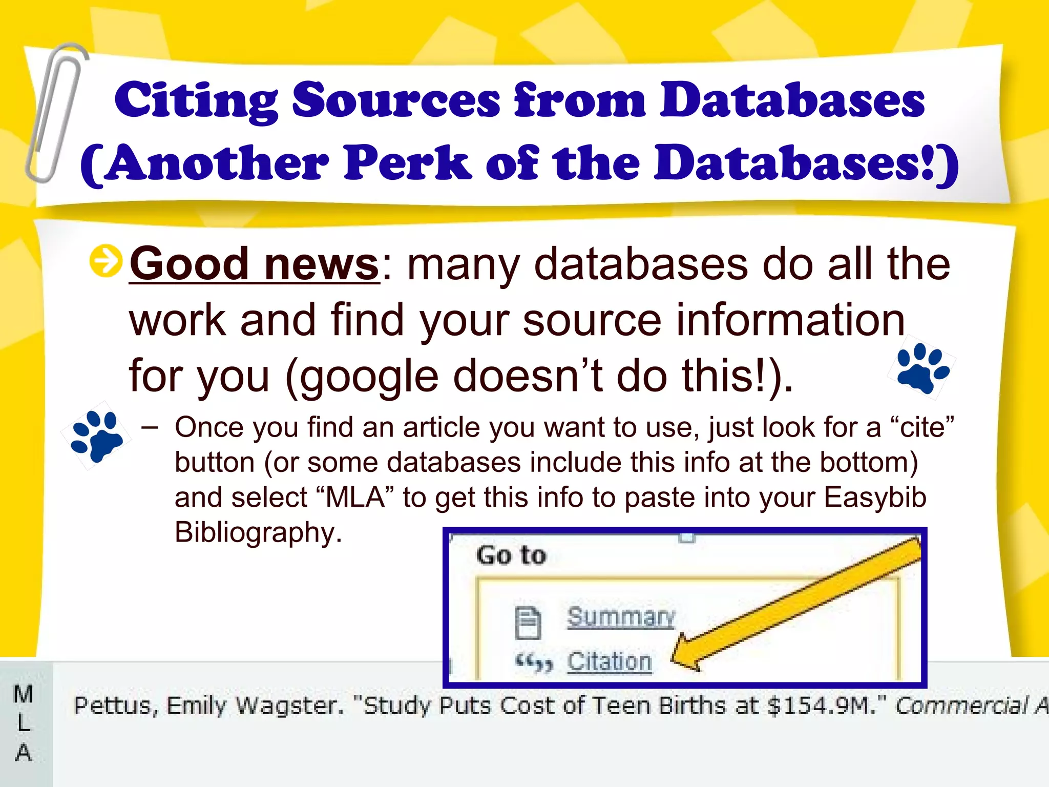 Citing Sources from Databases
(Another Perk of the Databases!)
Good news: many databases do all the
work and find your source information
for you (google doesn’t do this!).
– Once you find an article you want to use, just look for a “cite”
button (or some databases include this info at the bottom)
and select “MLA” to get this info to paste into your Easybib
Bibliography.
 